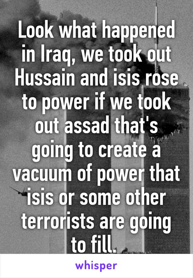 Look what happened in Iraq, we took out Hussain and isis rose to power if we took out assad that's going to create a vacuum of power that isis or some other terrorists are going to fill. 