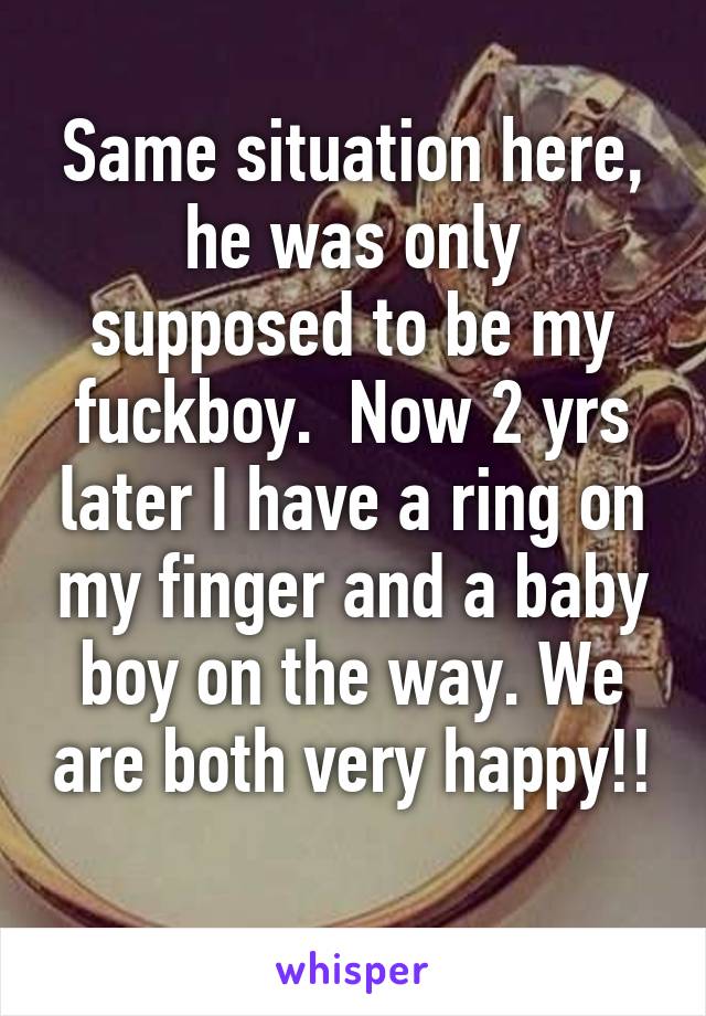 Same situation here, he was only supposed to be my fuckboy.  Now 2 yrs later I have a ring on my finger and a baby boy on the way. We are both very happy!! 