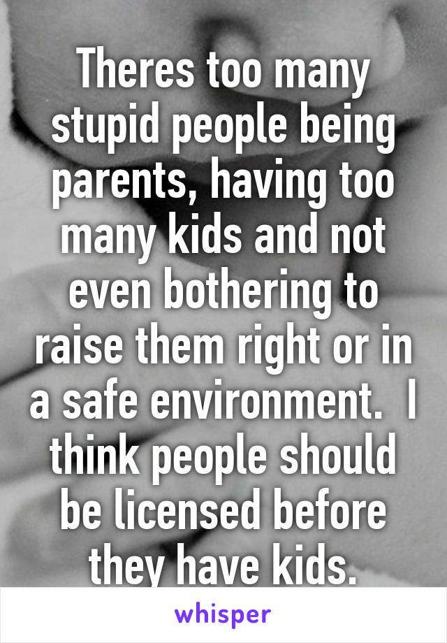 Theres too many stupid people being parents, having too many kids and not even bothering to raise them right or in a safe environment.  I think people should be licensed before they have kids.