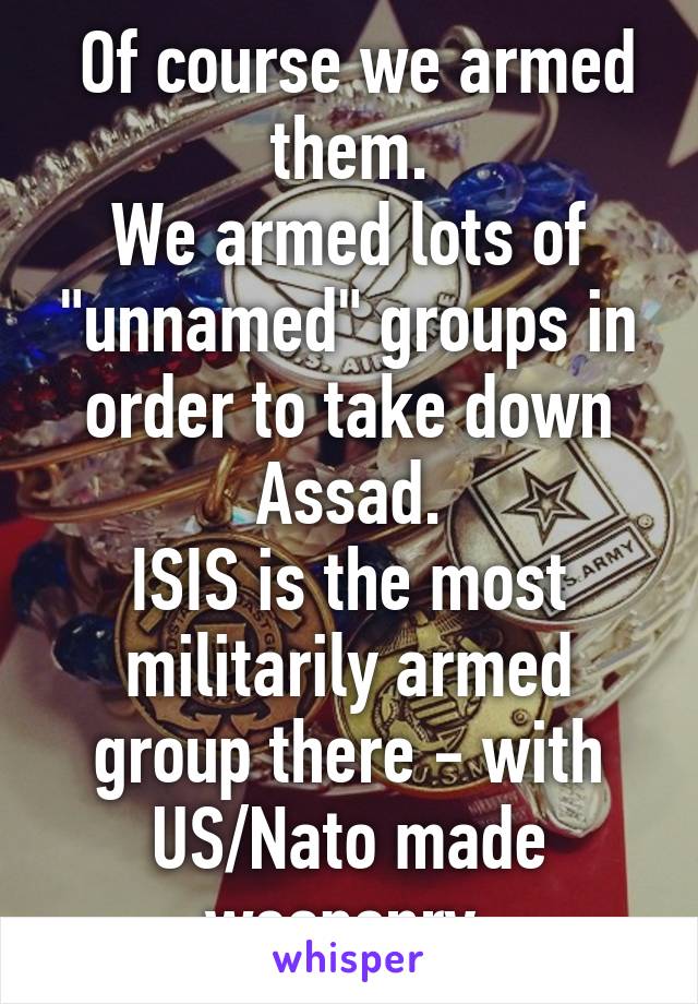  Of course we armed them.
We armed lots of "unnamed" groups in order to take down Assad.
ISIS is the most militarily armed group there - with US/Nato made weaponry.