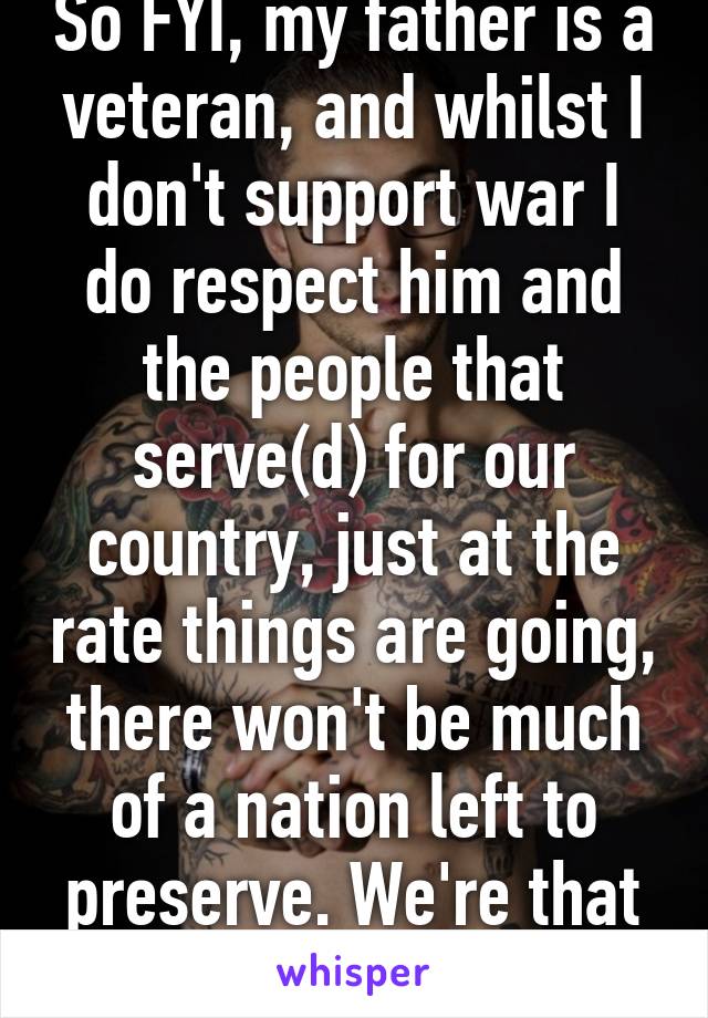 So FYI, my father is a veteran, and whilst I don't support war I do respect him and the people that serve(d) for our country, just at the rate things are going, there won't be much of a nation left to preserve. We're that bitch. 