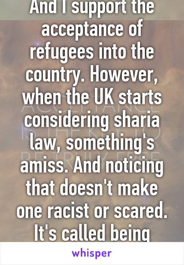 And I support the acceptance of refugees into the country. However, when the UK starts considering sharia law, something's amiss. And noticing that doesn't make one racist or scared. It's called being realistic.  