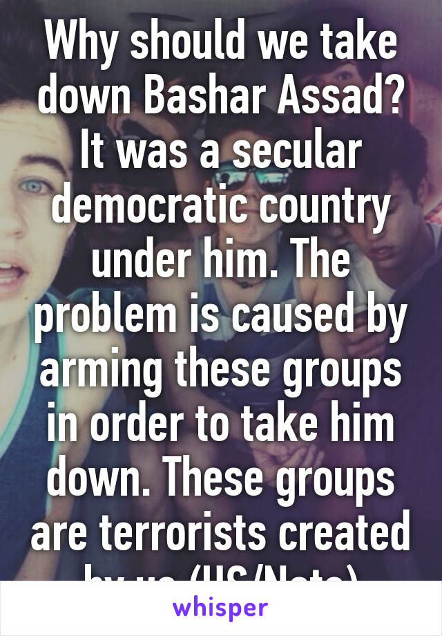 Why should we take down Bashar Assad? It was a secular democratic country under him. The problem is caused by arming these groups in order to take him down. These groups are terrorists created by us (US/Nato)