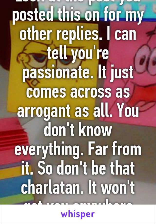 Look at the post you posted this on for my other replies. I can tell you're passionate. It just comes across as arrogant as all. You don't know everything. Far from it. So don't be that charlatan. It won't get you anywhere worthwhile in life 