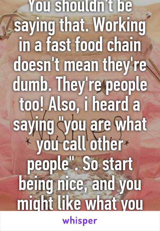 You shouldn't be saying that. Working in a fast food chain doesn't mean they're dumb. They're people too! Also, i heard a saying "you are what you call other people". So start being nice, and you might like what you find in the end. 