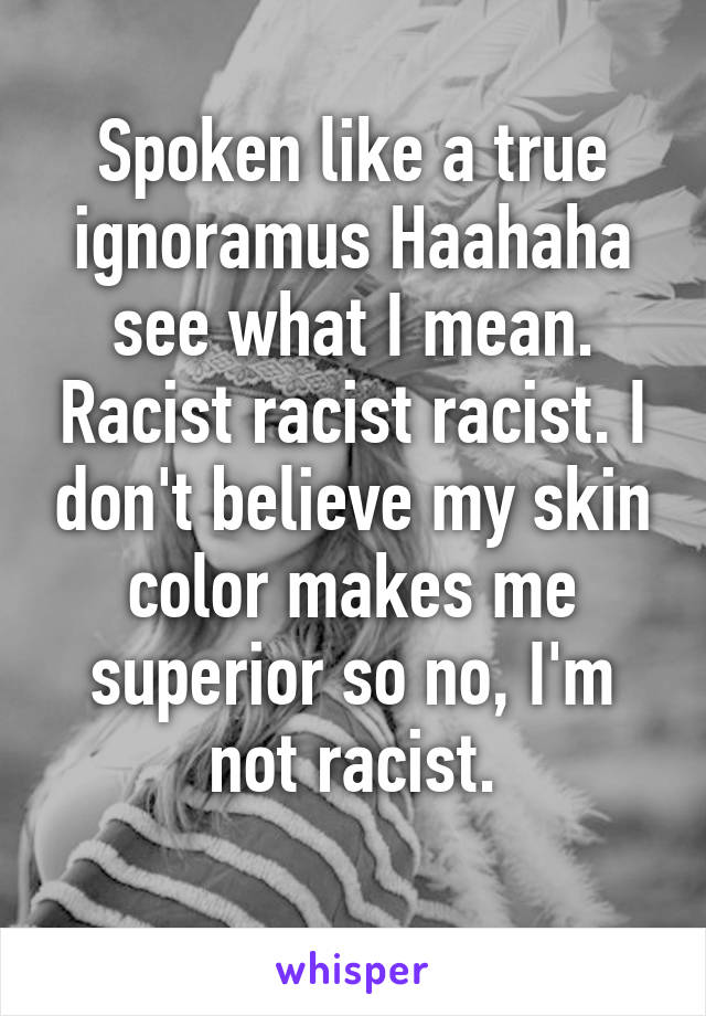 Spoken like a true ignoramus Haahaha see what I mean. Racist racist racist. I don't believe my skin color makes me superior so no, I'm not racist.
