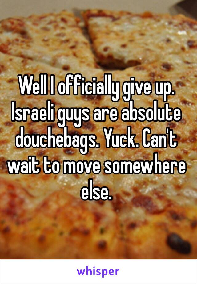 Well I officially give up. Israeli guys are absolute douchebags. Yuck. Can't wait to move somewhere else.