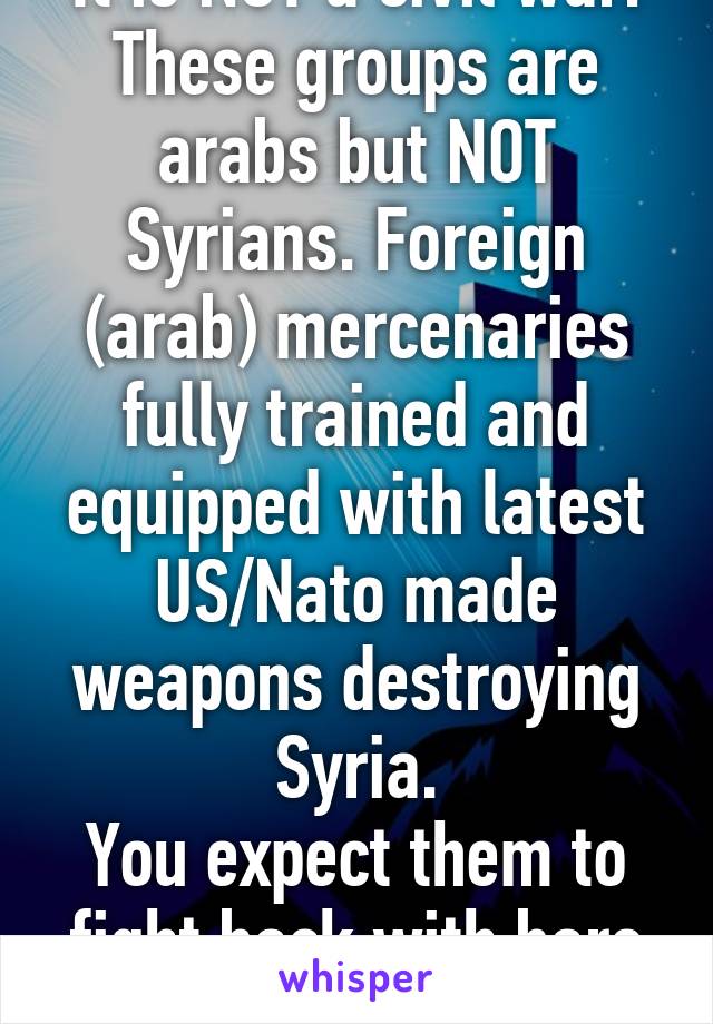 It is NOT a civil war. These groups are arabs but NOT Syrians. Foreign (arab) mercenaries fully trained and equipped with latest US/Nato made weapons destroying Syria.
You expect them to fight back with bare hands?