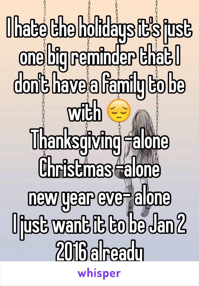 I hate the holidays it's just one big reminder that I don't have a family to be with 😔
Thanksgiving -alone
Christmas -alone
new year eve- alone 
I just want it to be Jan 2 2016 already 