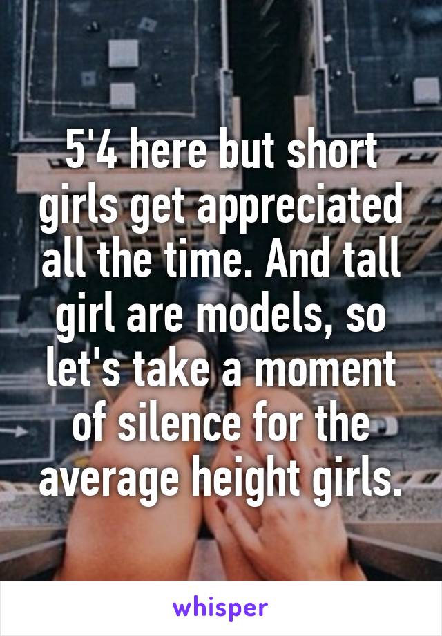 5'4 here but short girls get appreciated all the time. And tall girl are models, so let's take a moment of silence for the average height girls.