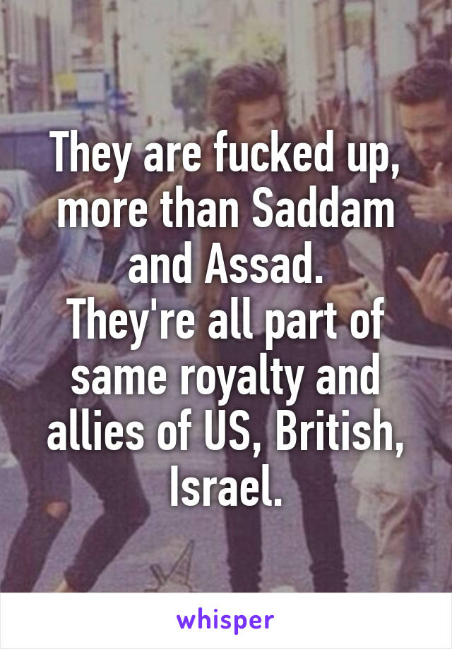 They are fucked up, more than Saddam and Assad.
They're all part of same royalty and allies of US, British, Israel.