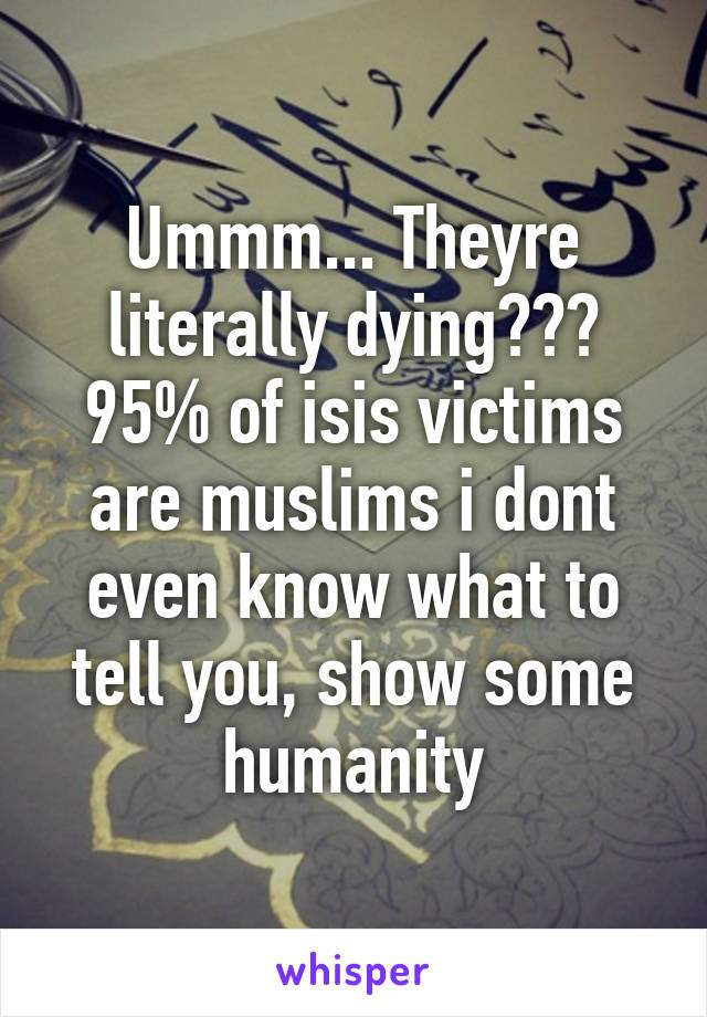 Ummm... Theyre literally dying??? 95% of isis victims are muslims i dont even know what to tell you, show some humanity