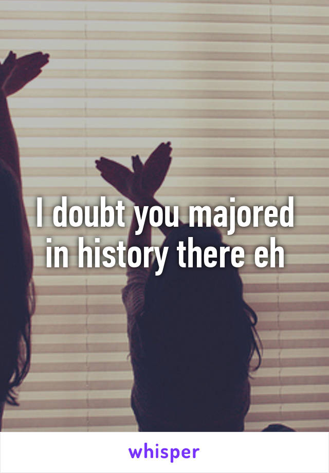 I doubt you majored in history there eh