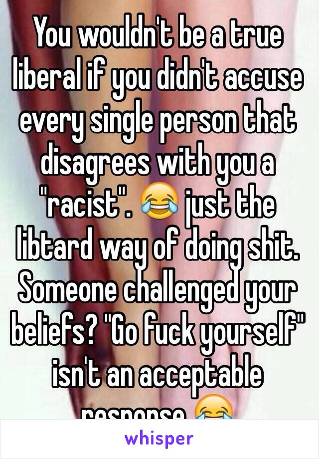 You wouldn't be a true liberal if you didn't accuse every single person that disagrees with you a "racist". 😂 just the libtard way of doing shit. Someone challenged your beliefs? "Go fuck yourself" isn't an acceptable response 😂