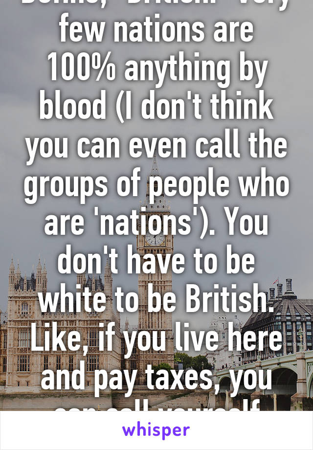 Define, "British." Very few nations are 100% anything by blood (I don't think you can even call the groups of people who are 'nations'). You don't have to be white to be British. Like, if you live here and pay taxes, you can call yourself British. 