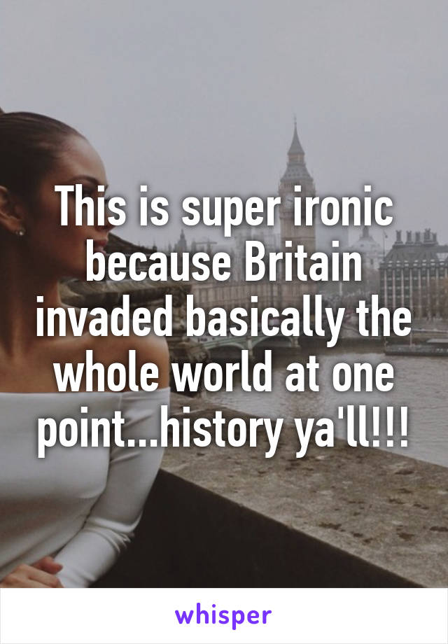 This is super ironic because Britain invaded basically the whole world at one point...history ya'll!!!