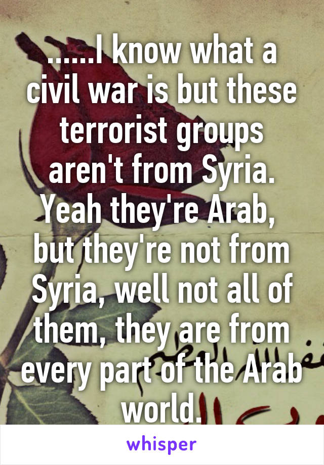 ......I know what a civil war is but these terrorist groups aren't from Syria. Yeah they're Arab,  but they're not from Syria, well not all of them, they are from every part of the Arab world.