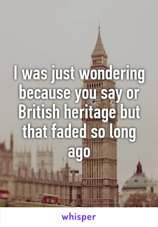 I was just wondering because you say or British heritage but that faded so long ago