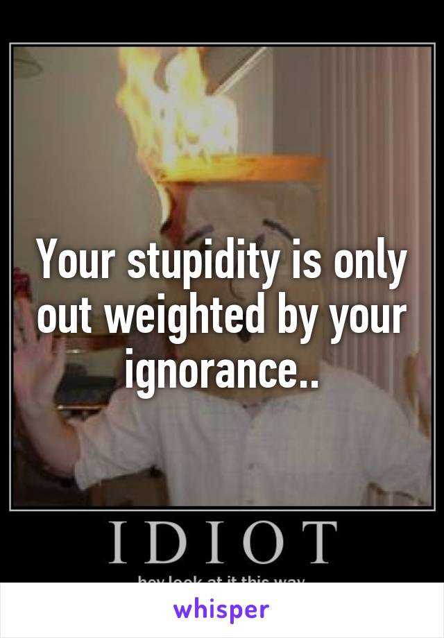 Your stupidity is only out weighted by your ignorance..