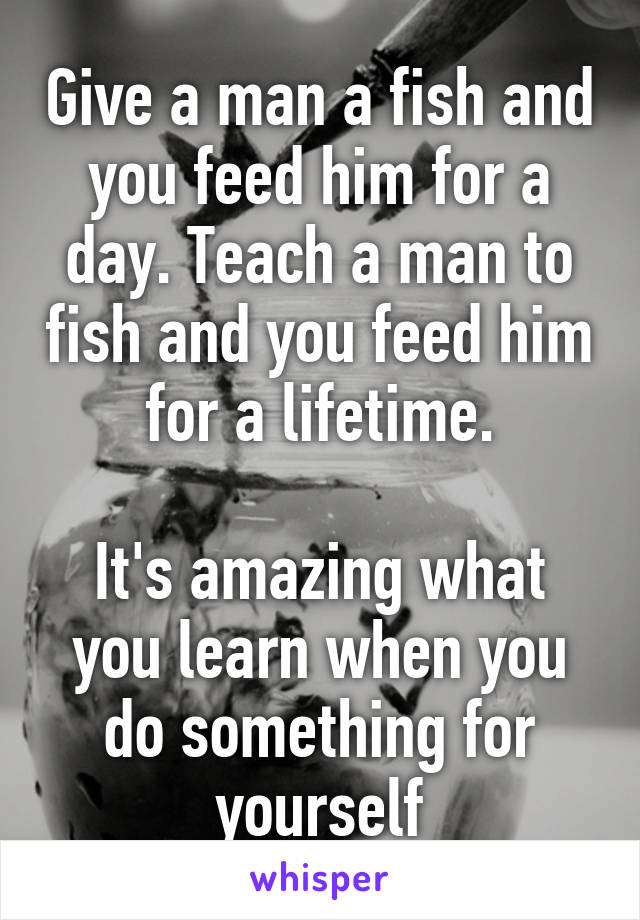 Give a man a fish and you feed him for a day. Teach a man to fish and you feed him for a lifetime.

It's amazing what you learn when you do something for yourself