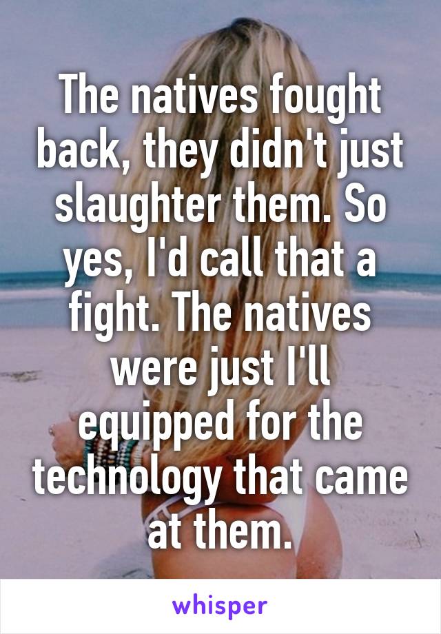 The natives fought back, they didn't just slaughter them. So yes, I'd call that a fight. The natives were just I'll equipped for the technology that came at them.