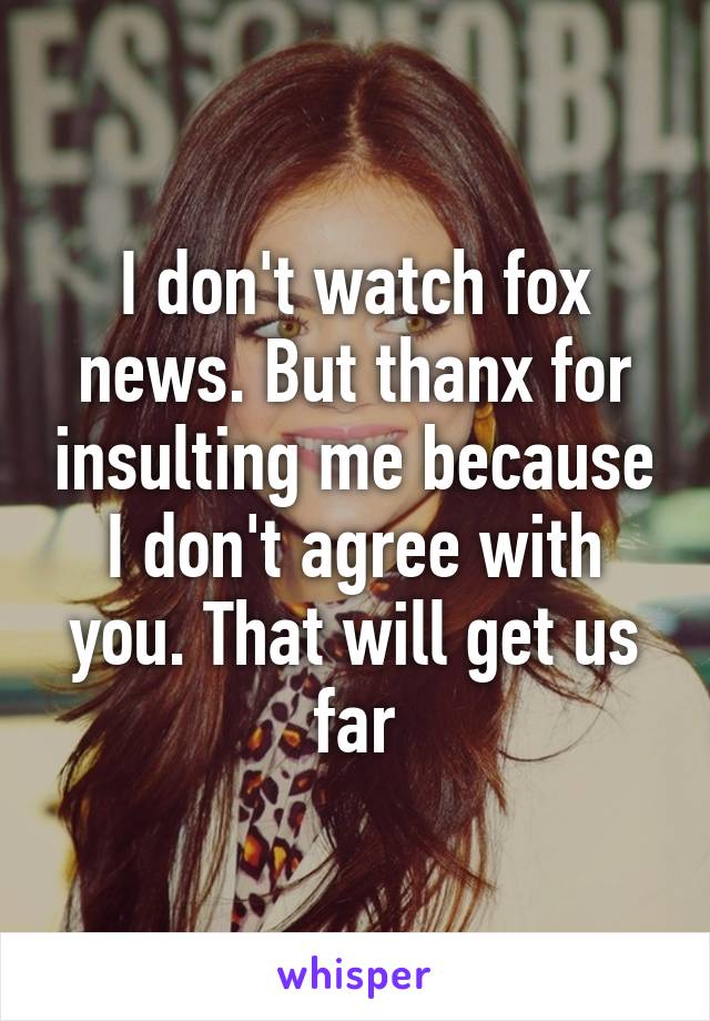 I don't watch fox news. But thanx for insulting me because I don't agree with you. That will get us far