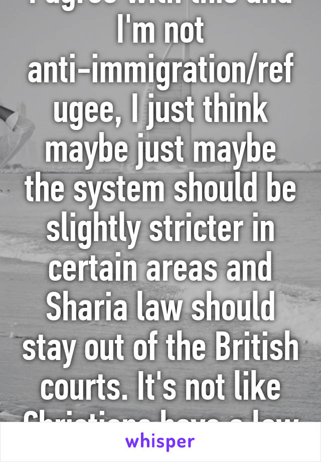 I agree with this and I'm not anti-immigration/refugee, I just think maybe just maybe the system should be slightly stricter in certain areas and Sharia law should stay out of the British courts. It's not like Christians have a law to match