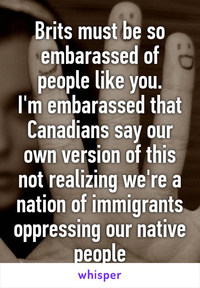 Brits must be so embarassed of people like you.
I'm embarassed that Canadians say our own version of this not realizing we're a nation of immigrants oppressing our native people