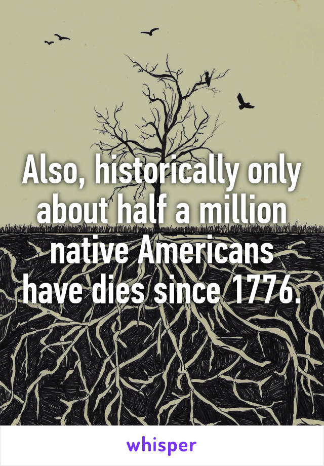 Also, historically only about half a million native Americans have dies since 1776.