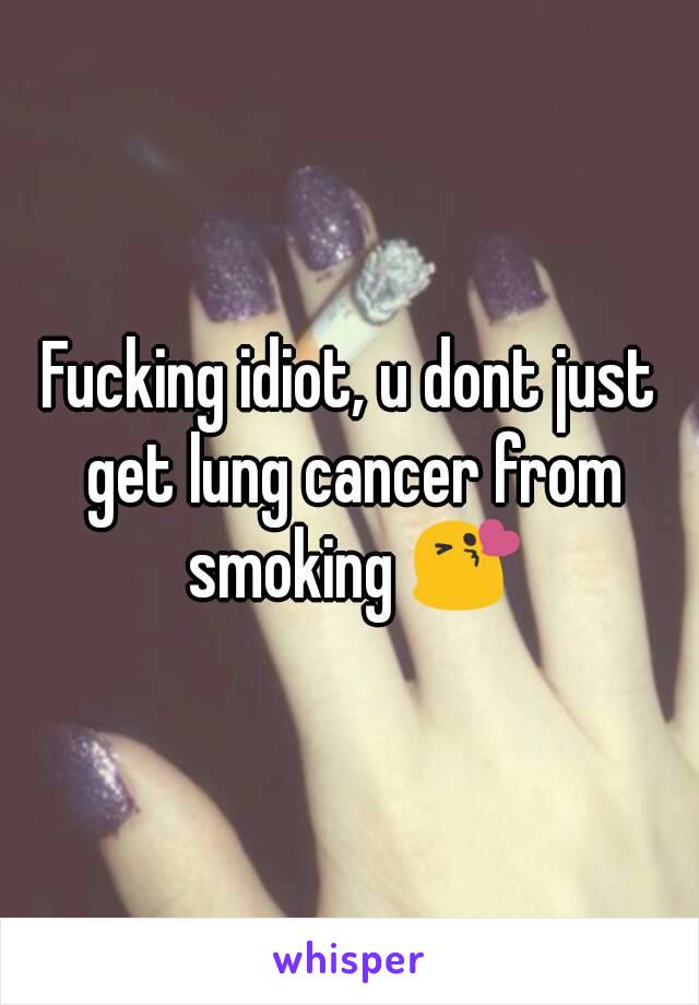 Fucking idiot, u dont just get lung cancer from smoking 😘