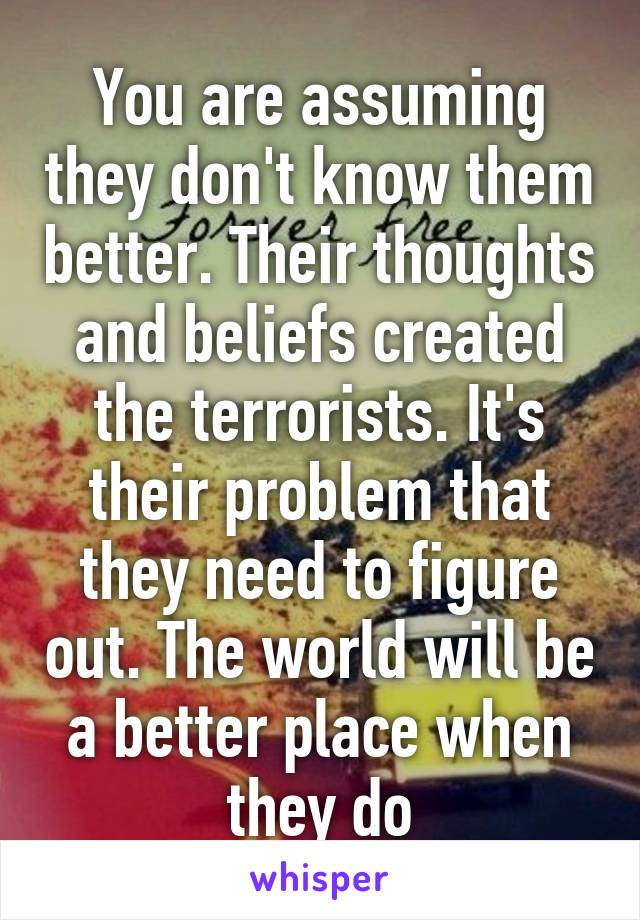 You are assuming they don't know them better. Their thoughts and beliefs created the terrorists. It's their problem that they need to figure out. The world will be a better place when they do