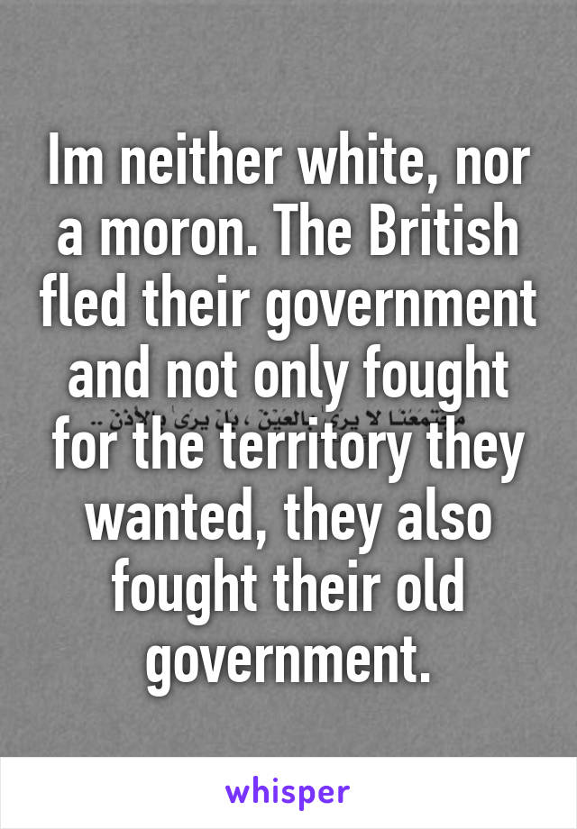 Im neither white, nor a moron. The British fled their government and not only fought for the territory they wanted, they also fought their old government.