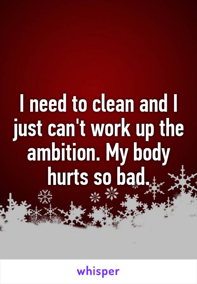 I need to clean and I just can't work up the ambition. My body hurts so bad.