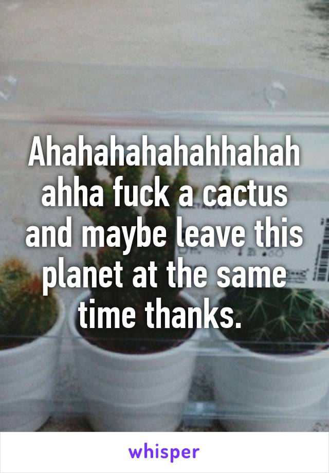 Ahahahahahahhahahahha fuck a cactus and maybe leave this planet at the same time thanks. 