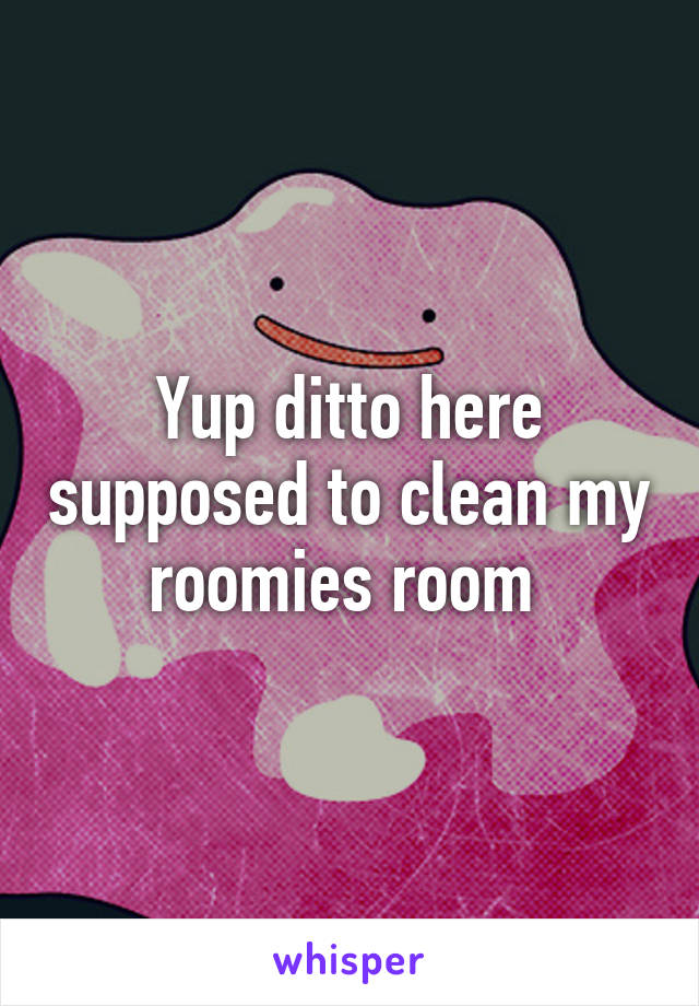 Yup ditto here supposed to clean my roomies room 