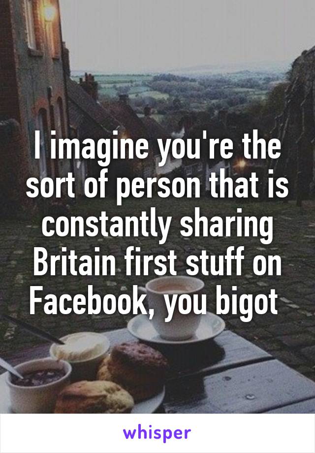 I imagine you're the sort of person that is constantly sharing Britain first stuff on Facebook, you bigot 