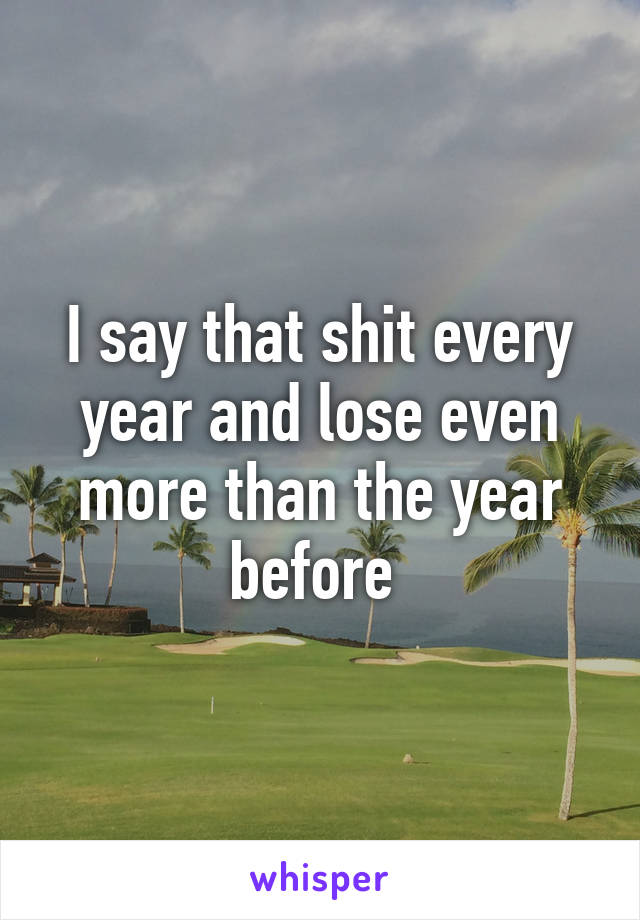 I say that shit every year and lose even more than the year before 