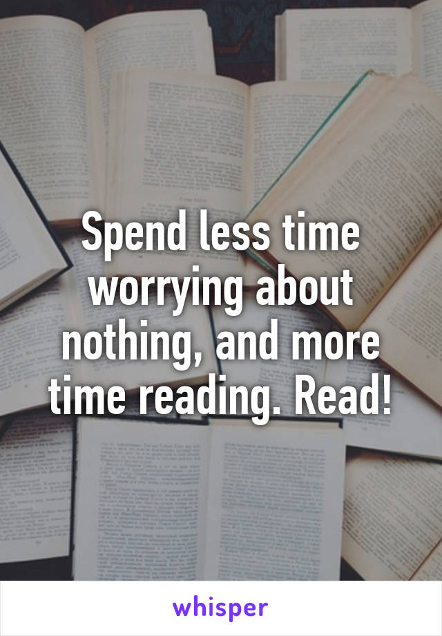 Spend less time worrying about nothing, and more time reading. Read!