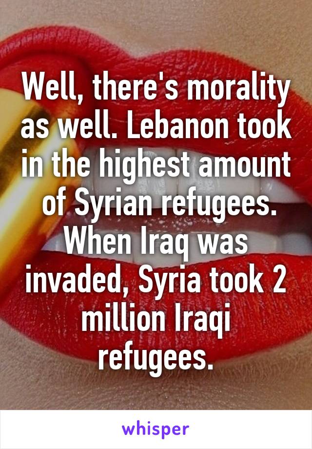 Well, there's morality as well. Lebanon took in the highest amount  of Syrian refugees.
When Iraq was invaded, Syria took 2 million Iraqi refugees.