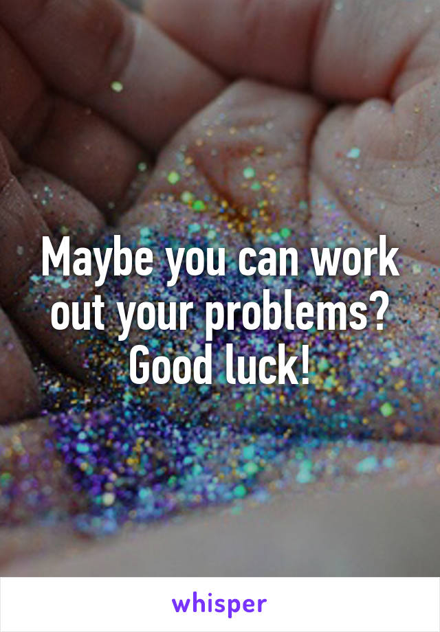 Maybe you can work out your problems?
Good luck!