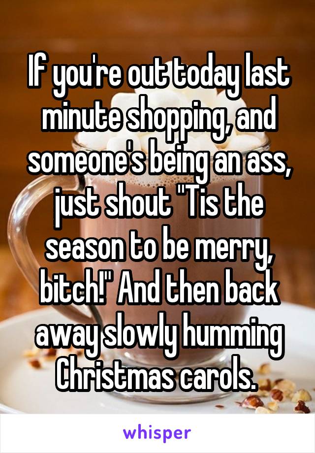 If you're out today last minute shopping, and someone's being an ass, just shout "Tis the season to be merry, bitch!" And then back away slowly humming Christmas carols. 