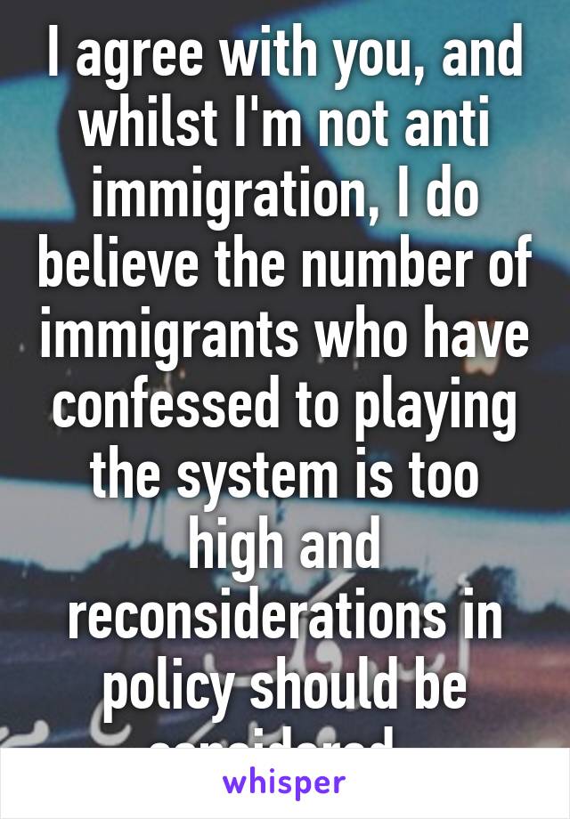 I agree with you, and whilst I'm not anti immigration, I do believe the number of immigrants who have confessed to playing the system is too high and reconsiderations in policy should be considered. 