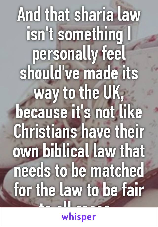 And that sharia law isn't something I personally feel should've made its way to the UK, because it's not like Christians have their own biblical law that needs to be matched for the law to be fair to all races. 