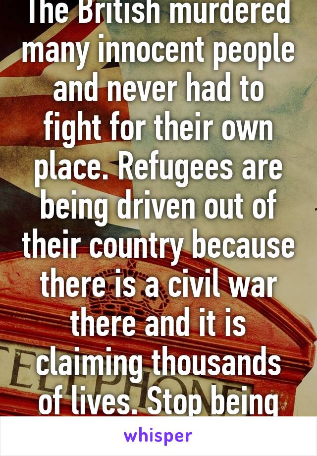 The British murdered many innocent people and never had to fight for their own place. Refugees are being driven out of their country because there is a civil war there and it is claiming thousands of lives. Stop being ignorant.