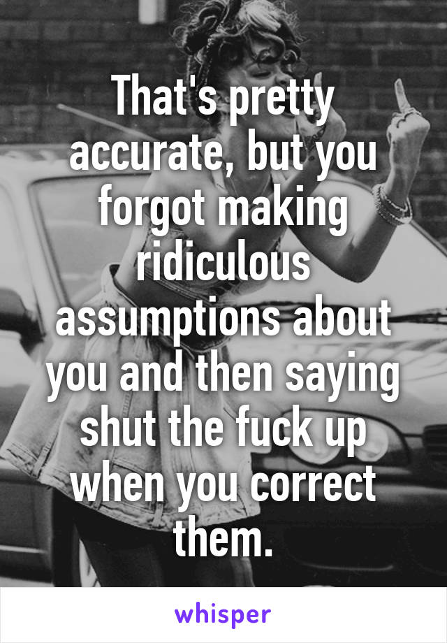 That's pretty accurate, but you forgot making ridiculous assumptions about you and then saying shut the fuck up when you correct them.