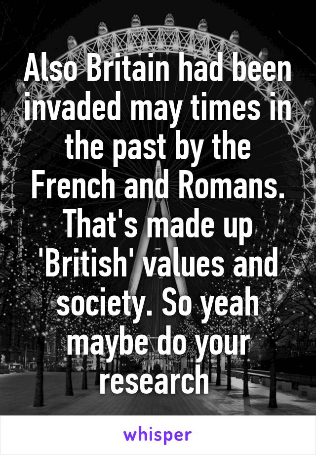 Also Britain had been invaded may times in the past by the French and Romans. That's made up 'British' values and society. So yeah maybe do your research 