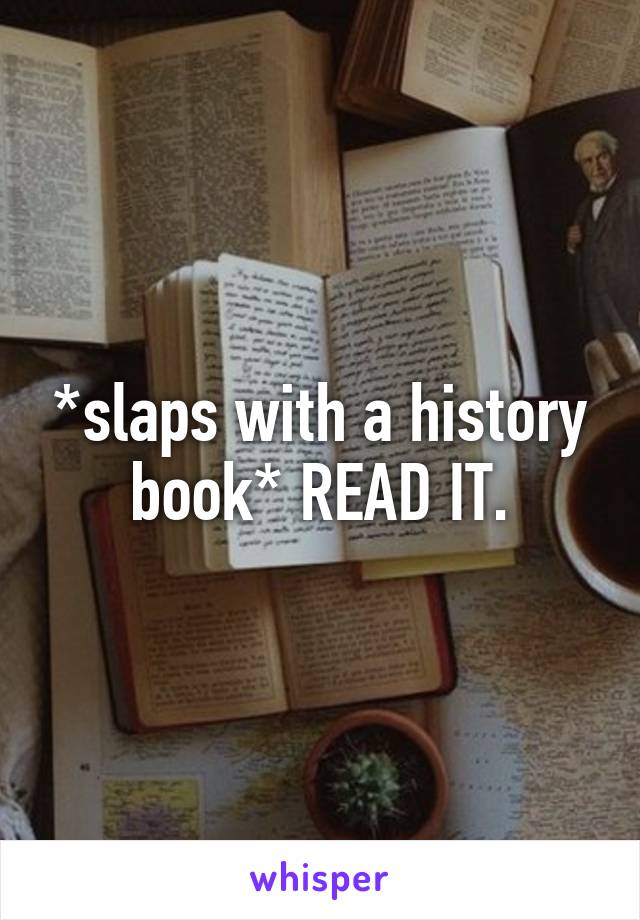 *slaps with a history book* READ IT.