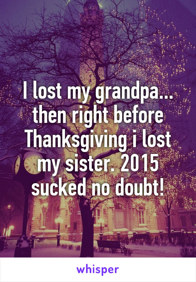 I lost my grandpa... then right before Thanksgiving i lost my sister. 2015 sucked no doubt!