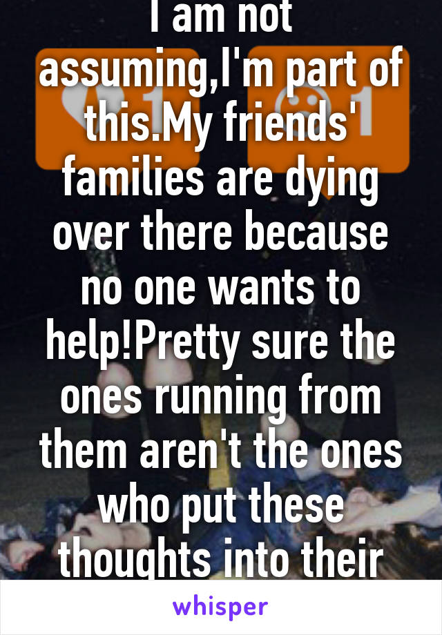 I am not assuming,I'm part of this.My friends' families are dying over there because no one wants to help!Pretty sure the ones running from them aren't the ones who put these thoughts into their heads