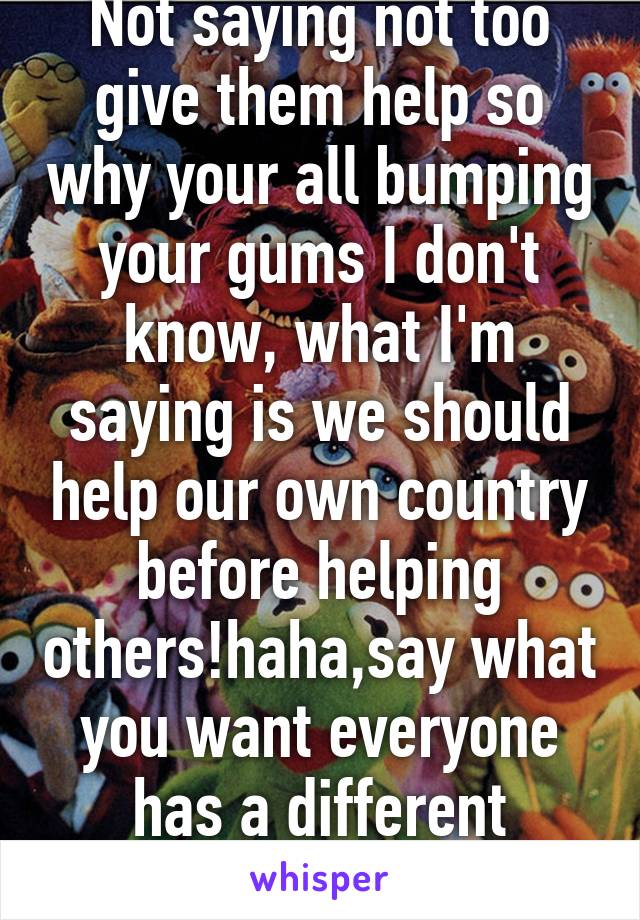 Not saying not too give them help so why your all bumping your gums I don't know, what I'm saying is we should help our own country before helping others!haha,say what you want everyone has a different opinion😂 